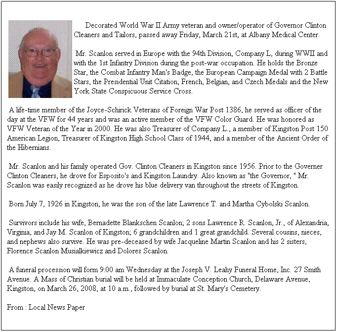 Text Box: Decorated World War II Army veteran and owner/operator of Governor Clinton Cleaners and Tailors, passed away Friday, March 21st, at Albany Medical Center.
Mr. Scanlon served in Europe with the 94th Division, Company L, during WWII and with the 1st Infantry Division during the post-war occupation. He holds the Bronze Star, the Combat Infantry Man's Badge, the European Campaign Medal with 2 Battle Stars, the Presidential Unit Citation, French, Belgian, and Czech Medals and the New York State Conspicuous Service Cross.
A life-time member of the Joyce-Schirick Veterans of Foreign War Post 1386, he served as officer of the day at the VFW for 44 years and was an active member of the VFW Color Guard. He was honored as VFW Veteran of the Year in 2000. He was also Treasurer of Company L., a member of Kingston Post 150 American Legion, Treasurer of Kingston High School Class of 1944, and a member of the Ancient Order of the Hibernians.
Mr. Scanlon and his family operated Gov. Clinton Cleaners in Kingston since 1956. Prior to the Governer Clinton Cleaners, he drove for Esposito's and Kingston Laundry. Also known as "the Governor, " Mr. Scanlon was easily recognized as he drove his blue delivery van throughout the streets of Kingston.
Born July 7, 1926 in Kingston, he was the son of the late Lawrence T. and Martha Cybolski Scanlon.
Survivors include his wife, Bernadette Blankschen Scanlon; 2 sons Lawrence R. Scanlon, Jr., of Alexandria, Virginia, and Jay M. Scanlon of Kingston; 6 grandchildren and 1 great grandchild. Several cousins, nieces, and nephews also survive. He was pre-deceased by wife Jacqueline Martin Scanlon and his 2 sisters, Florence Scanlon Musialkiewicz and Dolores Scanlon.
A funeral procession will form 9:00 am Wednesday at the Joseph V. Leahy Funeral Home, Inc. 27 Smith Avenue. A Mass of Christian burial will be held at Immaculate Conception Church, Delaware Avenue, Kingston, on March 26, 2008, at 10 a.m., followed by burial at St. Mary's Cemetery.
From : Local News Paper